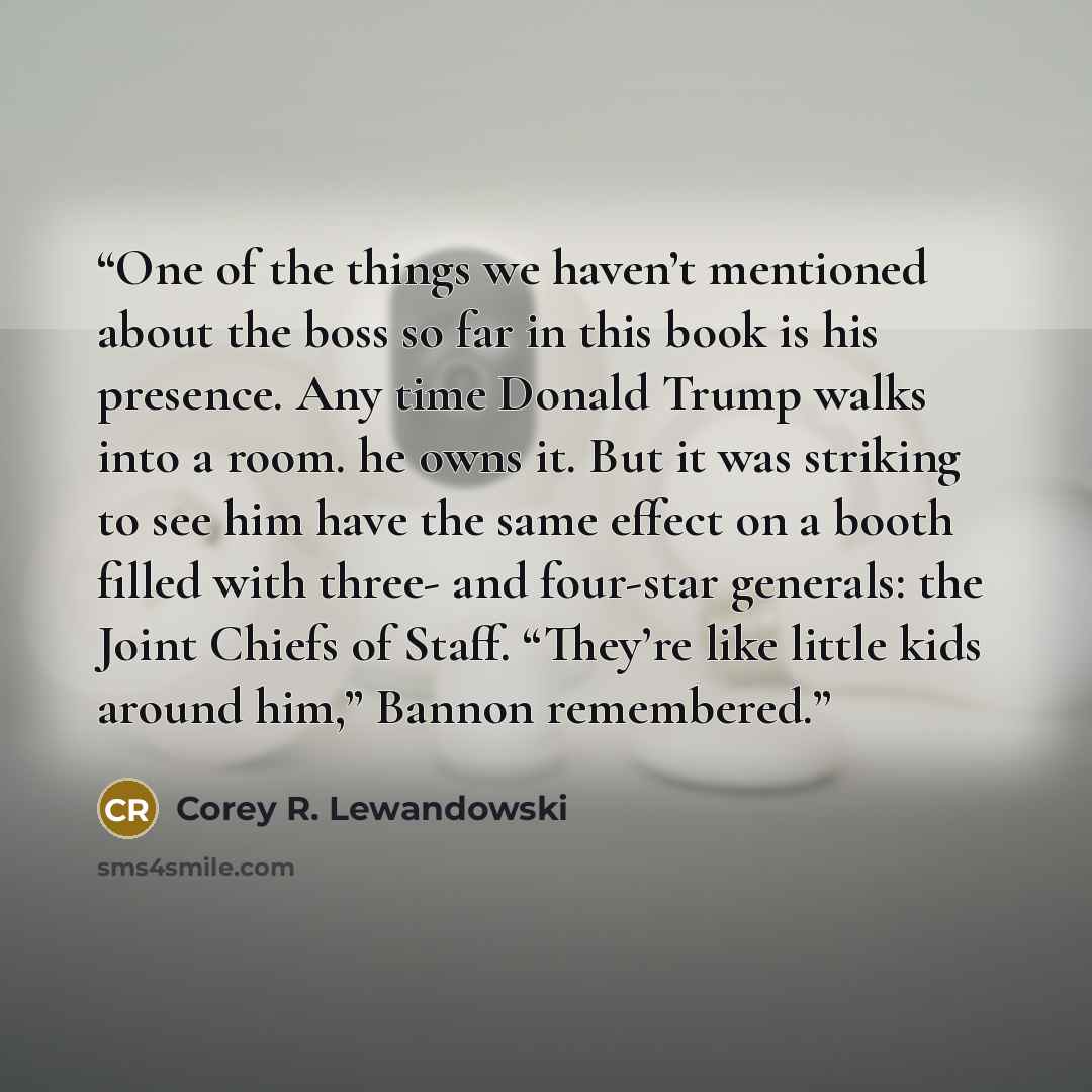 “One of the things we haven’t mentioned about the boss so far in this book is his presence. Any time Donald Trump walks into a room. he owns it. But it was striking to see him have the same effect on a booth filled with three- and four-star generals: the Joint Chiefs of Staff. “They’re like little…” quote by Corey R. Lewandowski
