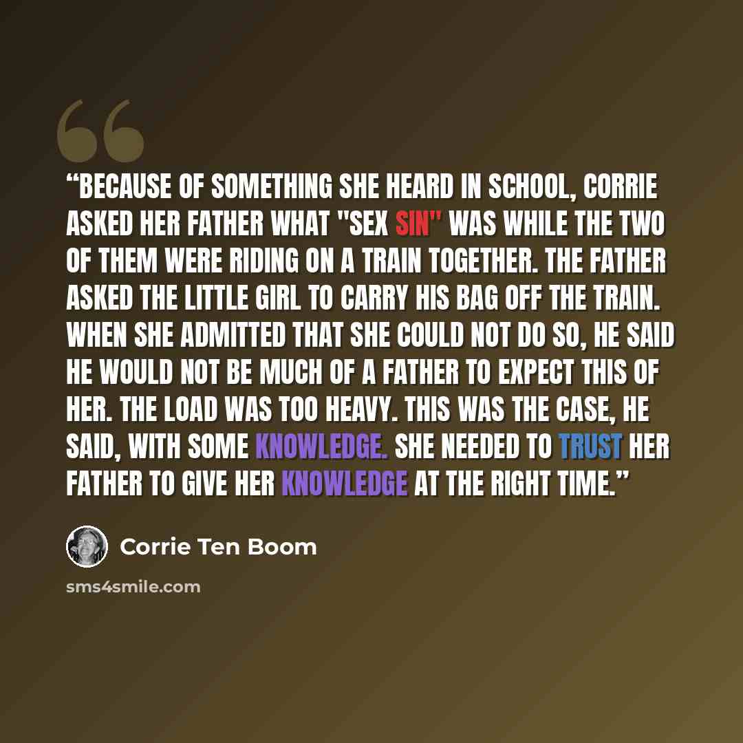 “Because of something she heard in school, Corrie asked her father what "sex sin" was while the two of them were riding on a train together. The father asked the little girl to carry his bag off the train. When she admitted that she could not do so, he said he would not be much of a father to…” quote by Corrie Ten Boom