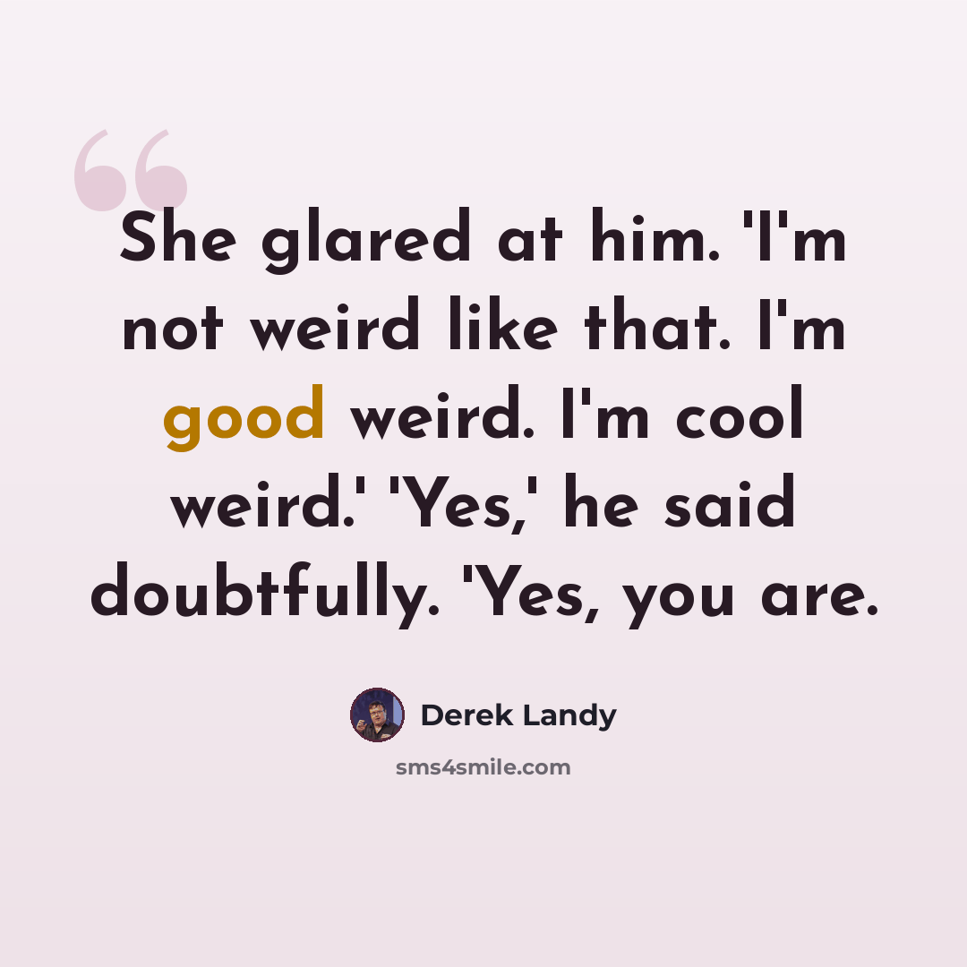 “She glared at him. 'I'm not weird like that. I'm good weird. I'm cool weird.' 'Yes,' he said doubtfully. 'Yes, you are.” quote by Derek Landy