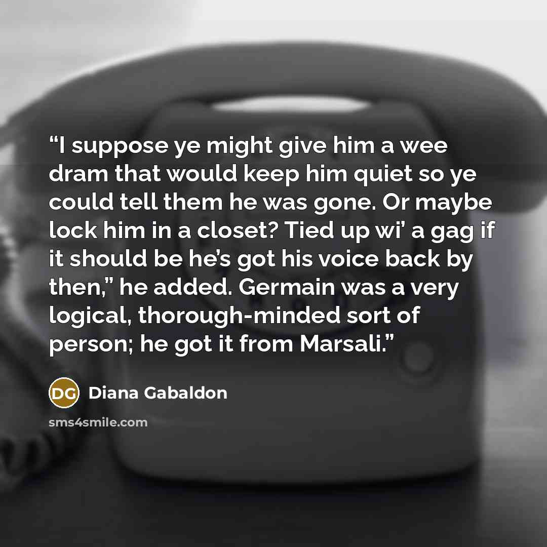 “I suppose ye might give him a wee dram that would keep him quiet so ye could tell them he was gone. Or maybe lock him in a closet? Tied up wi’ a gag if it should be he’s got his voice back by then,” he added. Germain was a very logical, thorough-minded sort of person; he got it from Marsali.” quote by Diana Gabaldon
