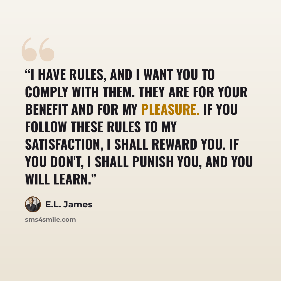 “I have rules, and I want you to comply with them. They are for your benefit and for my pleasure. If you follow these rules to my satisfaction, I shall reward you. If you don't, I shall punish you, and you will learn.” quote by E.L. James
