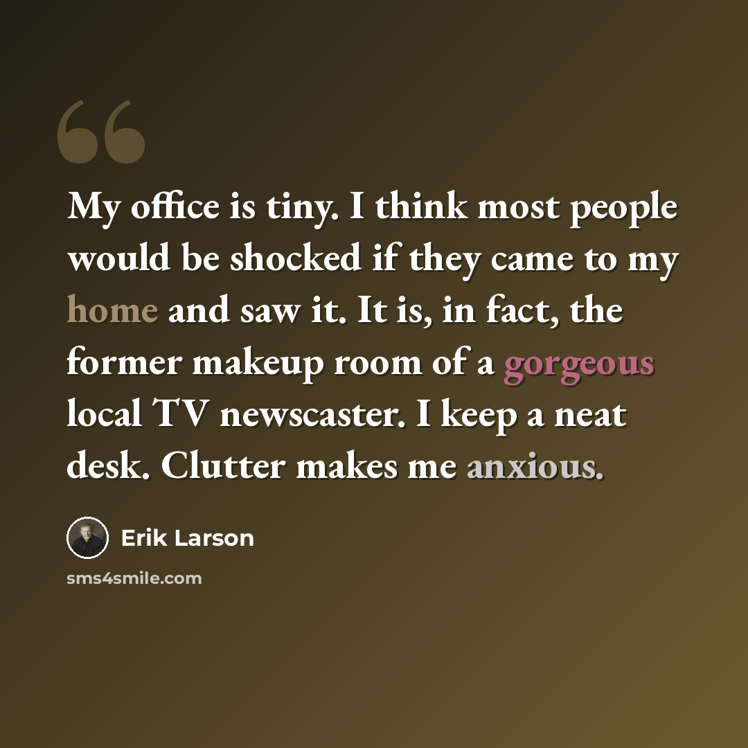 “My office is tiny. I think most people would be shocked if they came to my home and saw it. It is, in fact, the former makeup room of a gorgeous local TV newscaster. I keep a neat desk. Clutter makes me anxious.” quote by Erik Larson