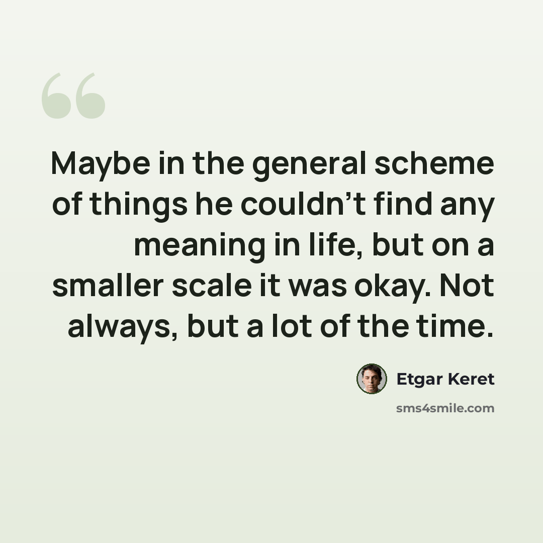 “Maybe in the general scheme of things he couldn't find any meaning in life, but on a smaller scale it was okay. Not always, but a lot of the time.” quote by Etgar Keret