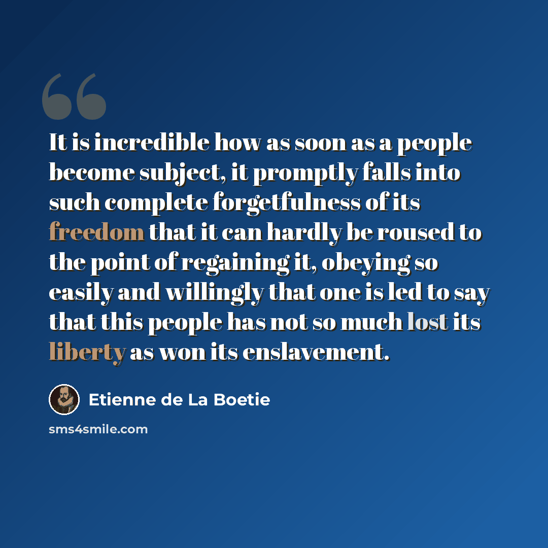 “It is incredible how as soon as a people become subject, it promptly falls into such complete forgetfulness of its freedom that it can hardly be roused to the point of regaining it, obeying so easily and willingly that one is led to say that this people has not so much lost its liberty as won its…” quote by Etienne de La Boetie