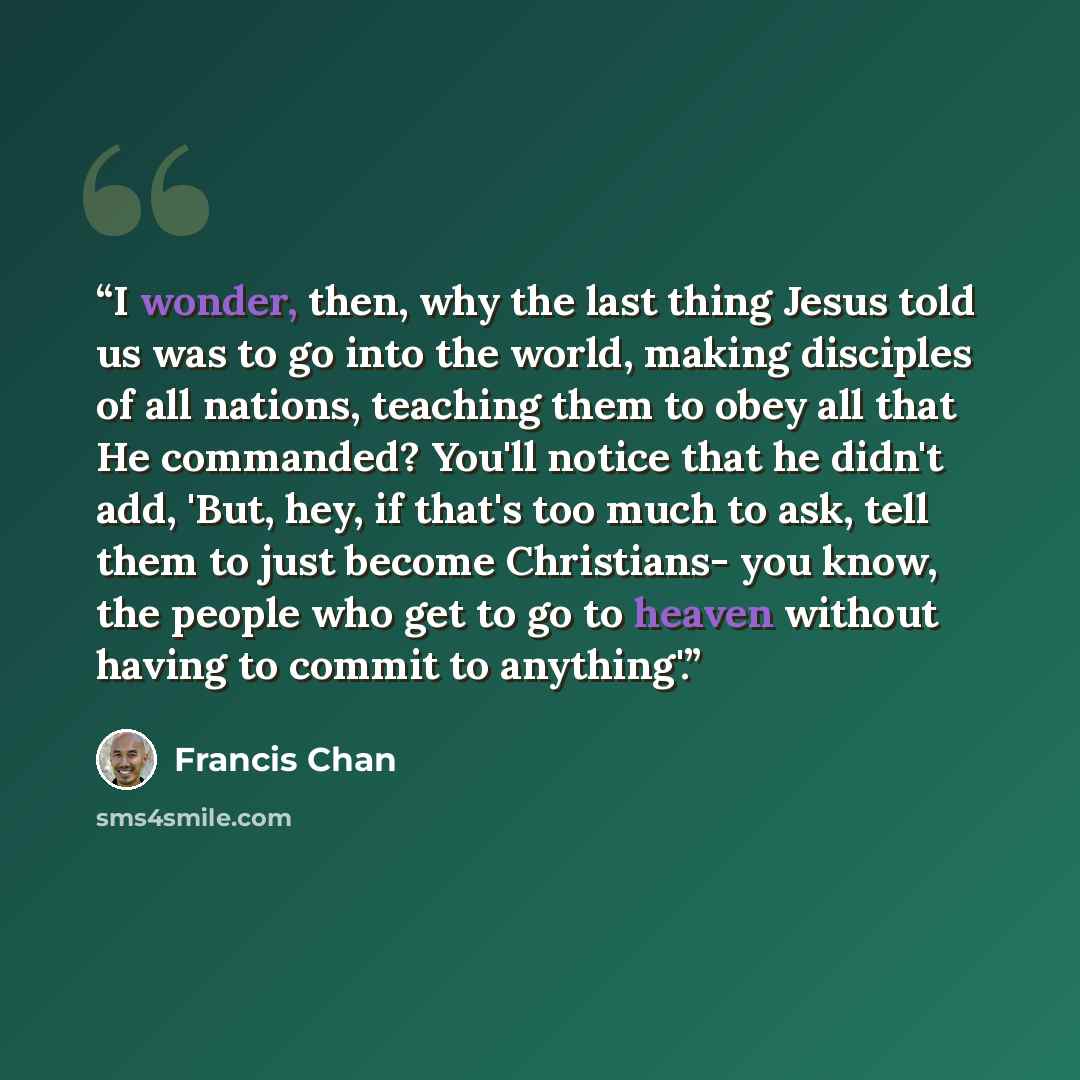“I wonder, then, why the last thing Jesus told us was to go into the world, making disciples of all nations, teaching them to obey all that He commanded? You'll notice that he didn't add, 'But, hey, if that's too much to ask, tell them to just become Christians- you know, the people who get to go…” quote by Francis Chan