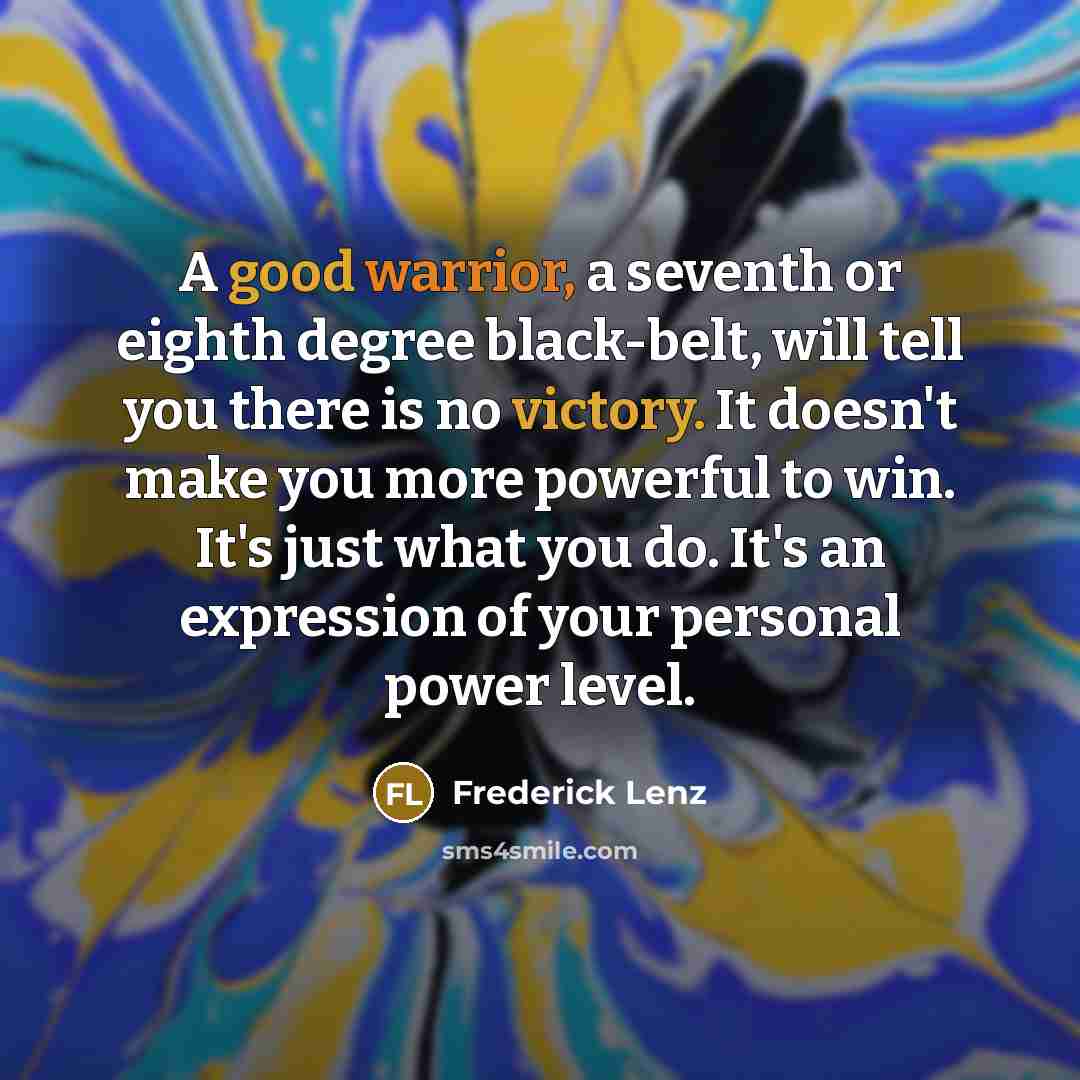 “A good warrior, a seventh or eighth degree black-belt, will tell you there is no victory. It doesn't make you more powerful to win. It's just what you do. It's an expression of your personal power level.” quote by Frederick Lenz