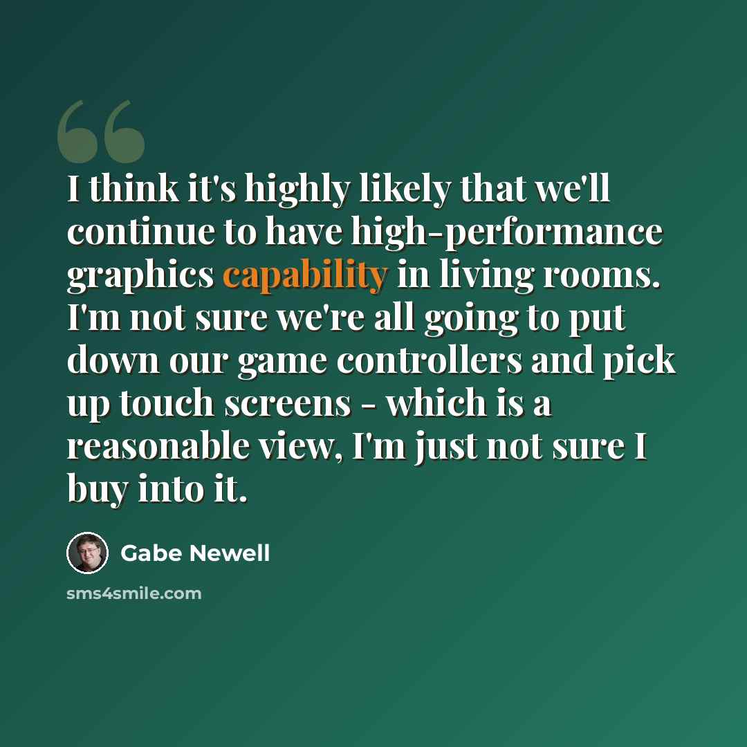 “I think it's highly likely that we'll continue to have high-performance graphics capability in living rooms. I'm not sure we're all going to put down our game controllers and pick up touch screens - which is a reasonable view, I'm just not sure I buy into it.” quote by Gabe Newell