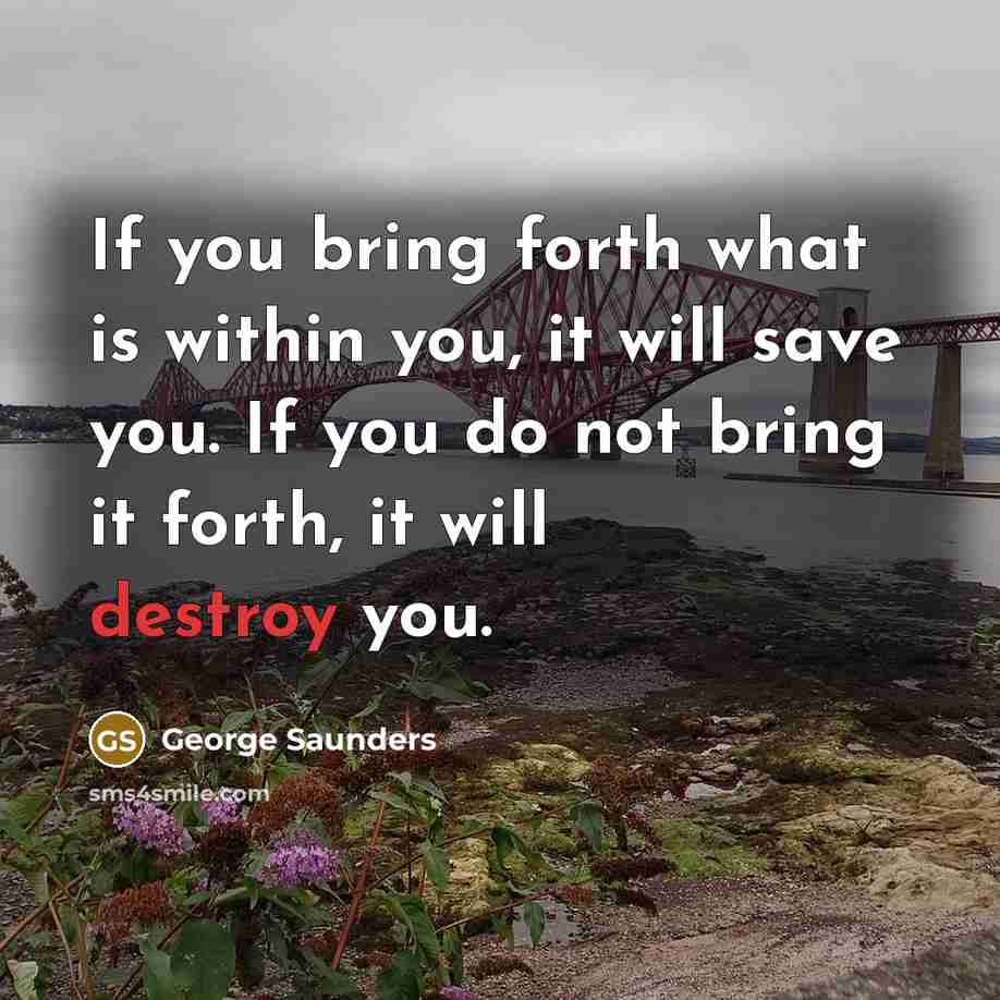 “If you bring forth what is within you, it will save you. If you do not bring it forth, it will destroy you.” quote by George Saunders