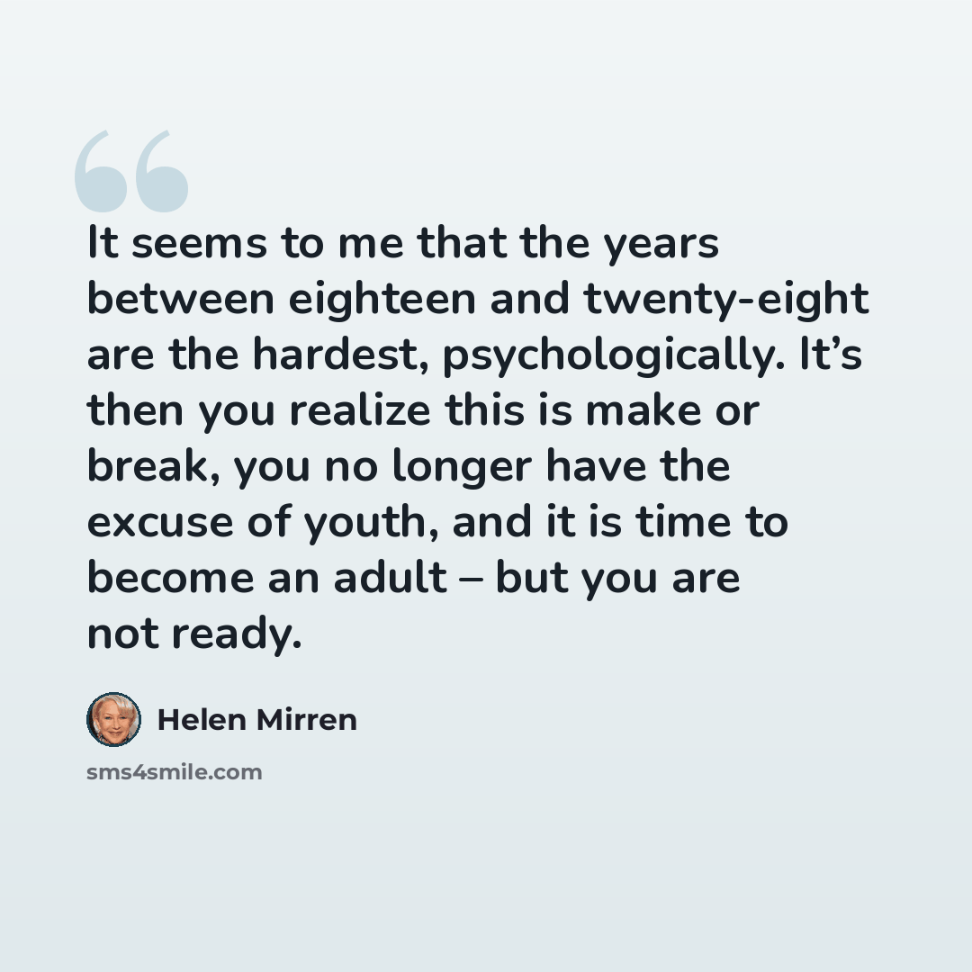 “It seems to me that the years between eighteen and twenty-eight are the hardest, psychologically. It’s then you realize this is make or break, you no longer have the excuse of youth, and it is time to become an adult – but you are not ready.” quote by Helen Mirren