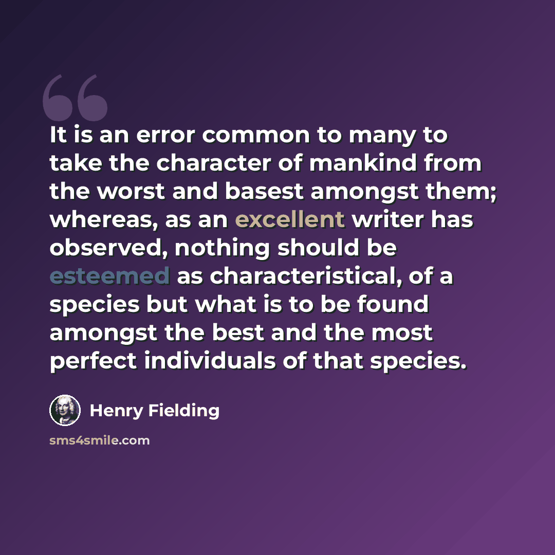 “It is an error common to many to take the character of mankind from the worst and basest amongst them; whereas, as an excellent writer has observed, nothing should be esteemed as characteristical, of a species but what is to be found amongst the best and the most perfect individuals of that species.” quote by Henry Fielding