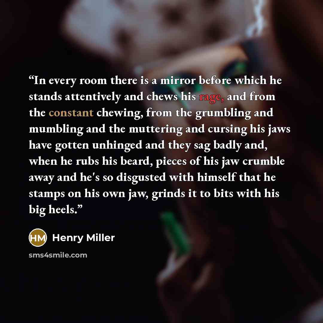 “In every room there is a mirror before which he stands attentively and chews his rage, and from the constant chewing, from the grumbling and mumbling and the muttering and cursing his jaws have gotten unhinged and they sag badly and, when he rubs his beard, pieces of his jaw crumble away and he's…” quote by Henry Miller