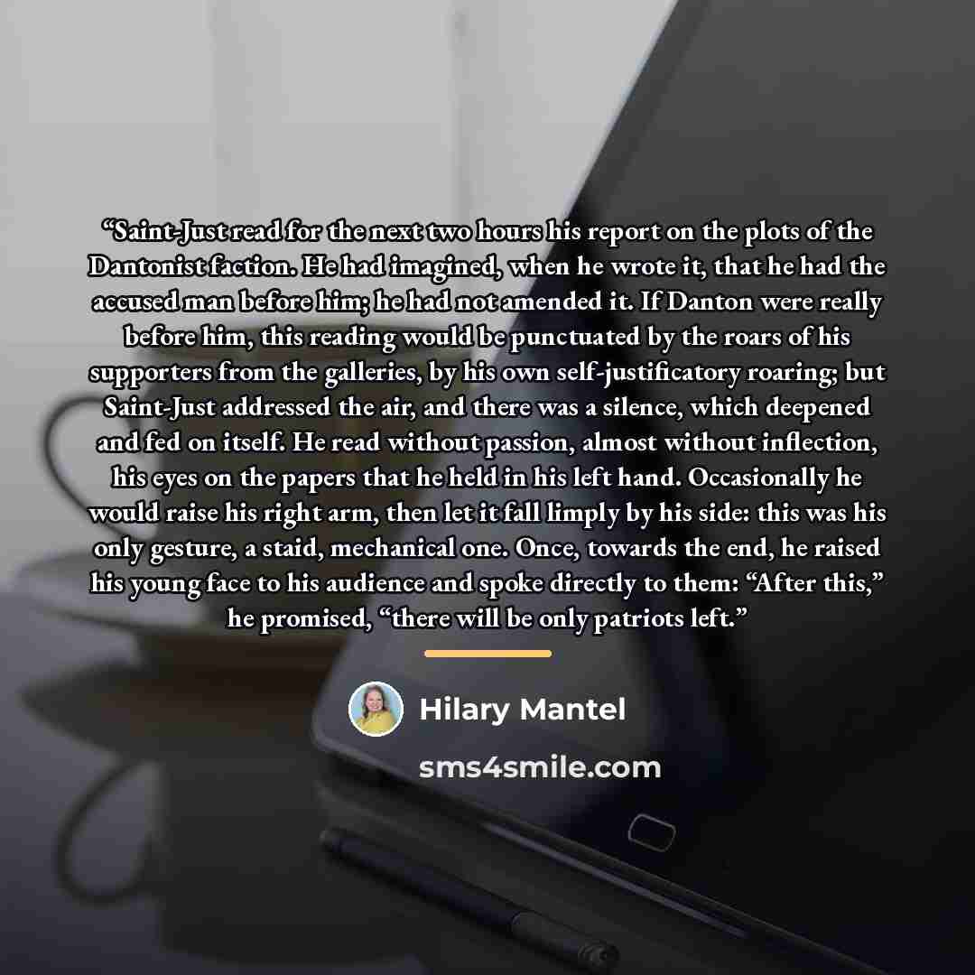 “Saint-Just read for the next two hours his report on the plots of the Dantonist faction. He had imagined, when he wrote it, that he had the accused man before him; he had not amended it. If Danton were really before him, this reading would be punctuated by the roars of his supporters from the…” quote by Hilary Mantel