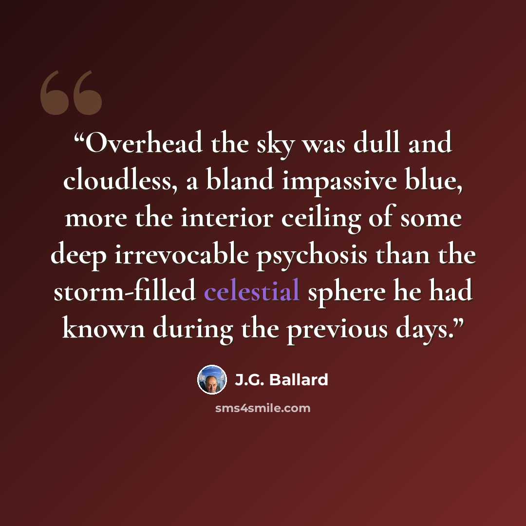 “Overhead the sky was dull and cloudless, a bland impassive blue, more the interior ceiling of some deep irrevocable psychosis than the storm-filled celestial sphere he had known during the previous days.” quote by J.G. Ballard