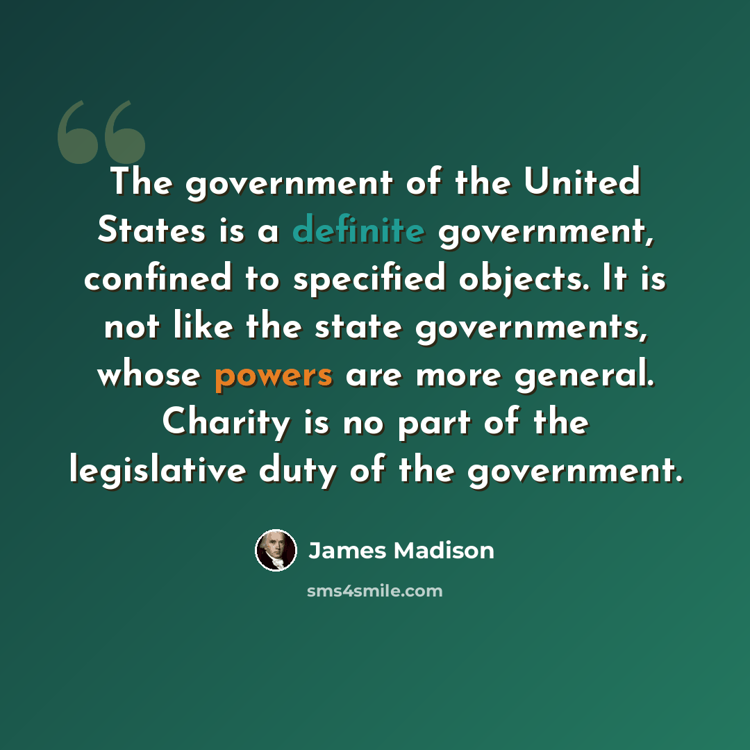“The government of the United States is a definite government, confined to specified objects. It is not like the state governments, whose powers are more general. Charity is no part of the legislative duty of the government.” quote by James Madison