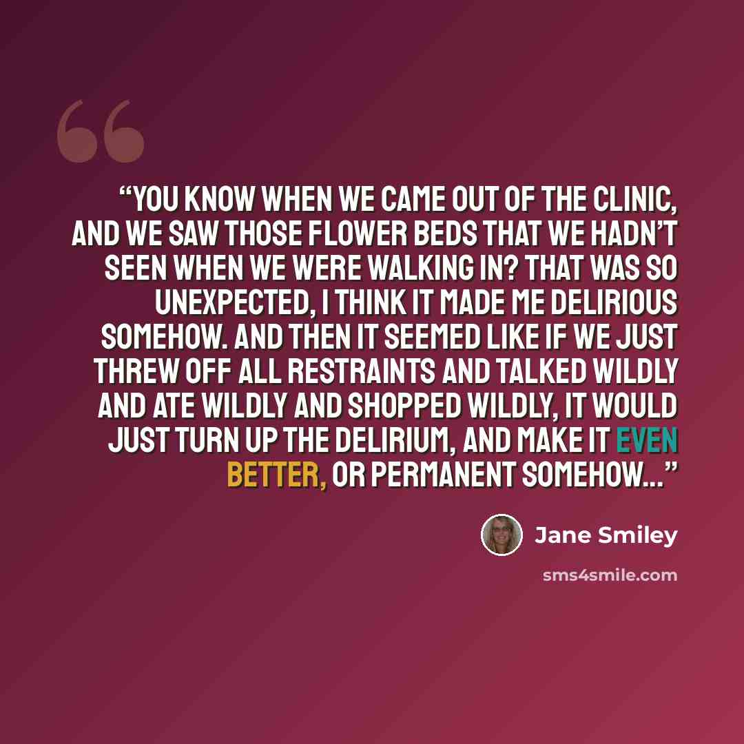 “You know when we came out of the clinic, and we saw those flower beds that we hadn’t seen when we were walking in? That was so unexpected, I think it made me delirious somehow. And then it seemed like if we just threw off all restraints and talked wildly and ate wildly and shopped wildly, it would…” quote by Jane Smiley