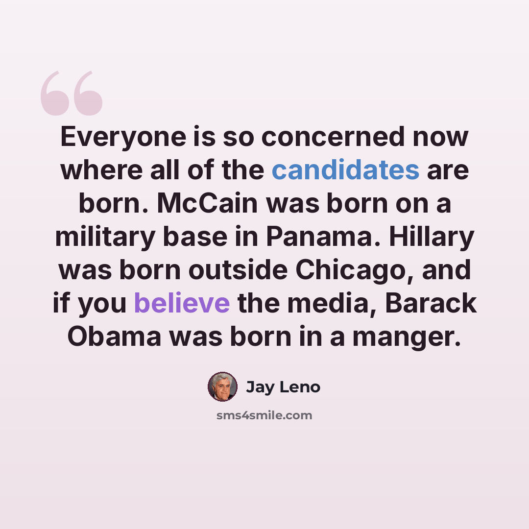 “Everyone is so concerned now where all of the candidates are born. McCain was born on a military base in Panama. Hillary was born outside Chicago, and if you believe the media, Barack Obama was born in a manger.” quote by Jay Leno
