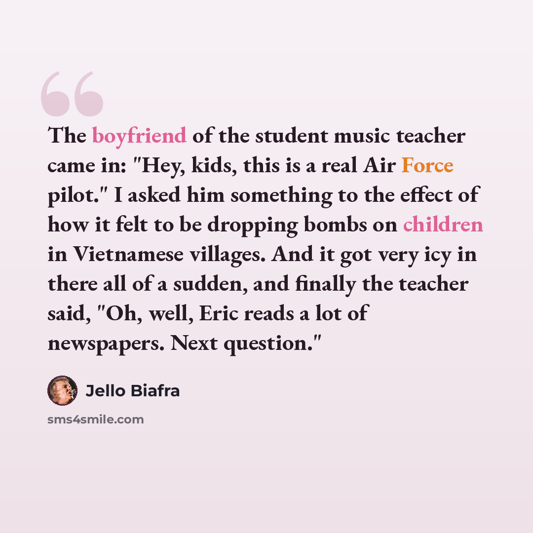 “The boyfriend of the student music teacher came in: "Hey, kids, this is a real Air Force pilot." I asked him something to the effect of how it felt to be dropping bombs on children in Vietnamese villages. And it got very icy in there all of a sudden, and finally the teacher said, "Oh, well, Eric…” quote by Jello Biafra