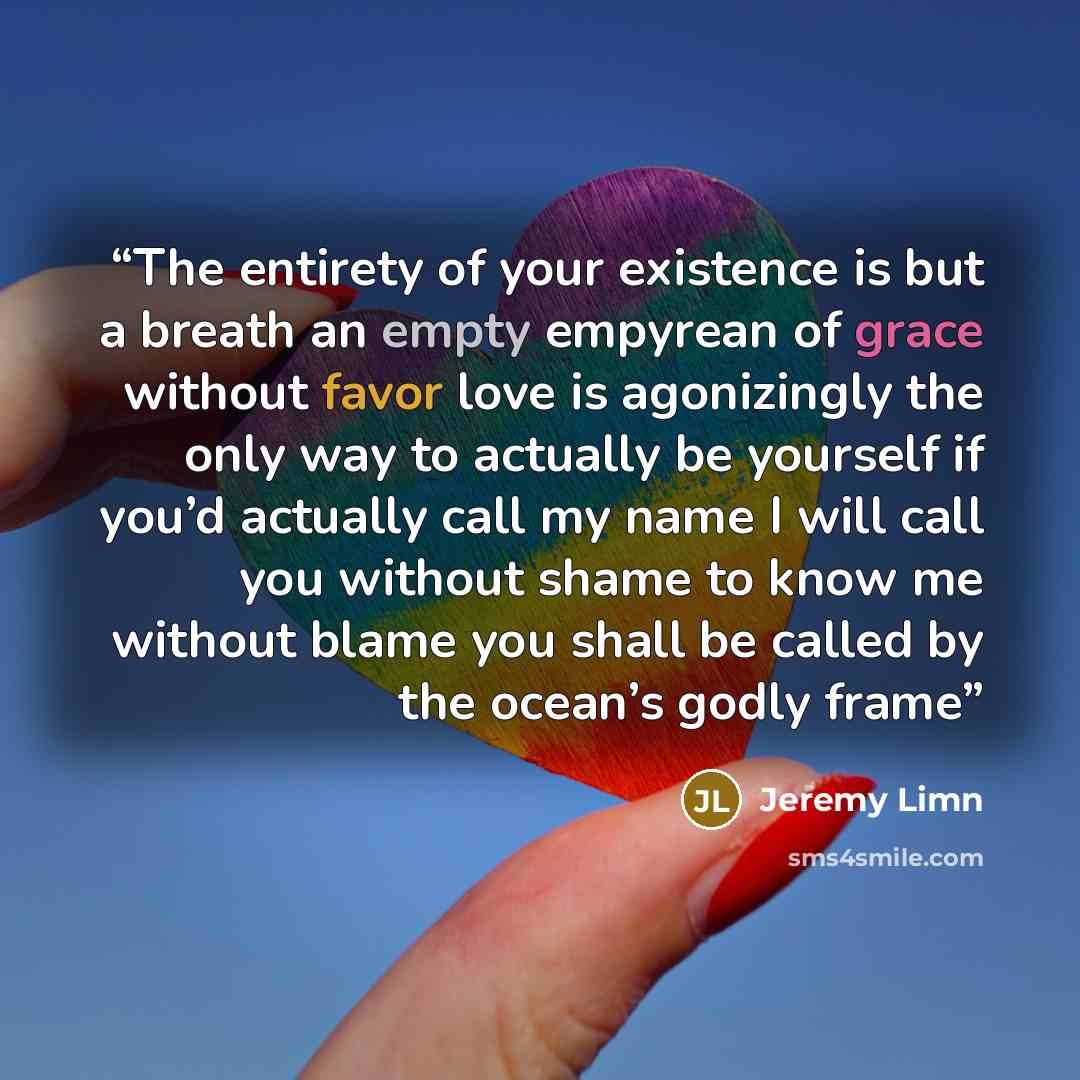 “The entirety of your existence is but a breath an empty empyrean of grace without favor love is agonizingly the only way to actually be yourself if you’d actually call my name I will call you without shame to know me without blame you shall be called by the ocean’s godly frame” quote by Jeremy Limn