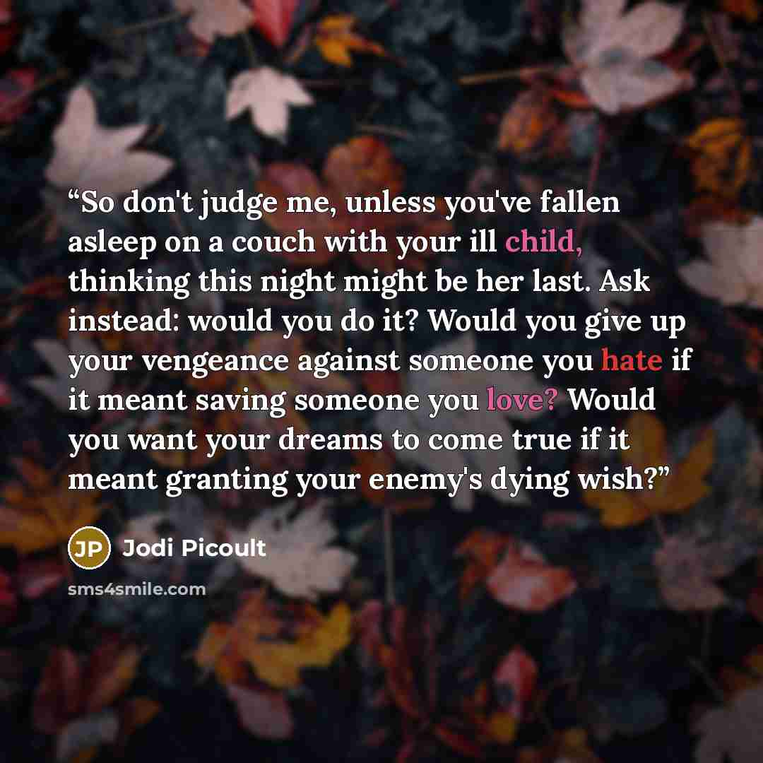 “So don't judge me, unless you've fallen asleep on a couch with your ill child, thinking this night might be her last. Ask instead: would you do it? Would you give up your vengeance against someone you hate if it meant saving someone you love? Would you want your dreams to come true if it meant…” quote by Jodi Picoult