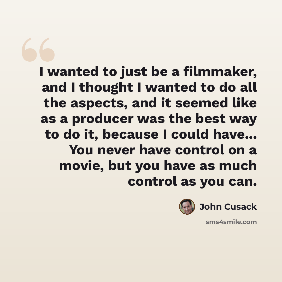 “I wanted to just be a filmmaker, and I thought I wanted to do all the aspects, and it seemed like as a producer was the best way to do it, because I could have... You never have control on a movie, but you have as much control as you can.” quote by John Cusack