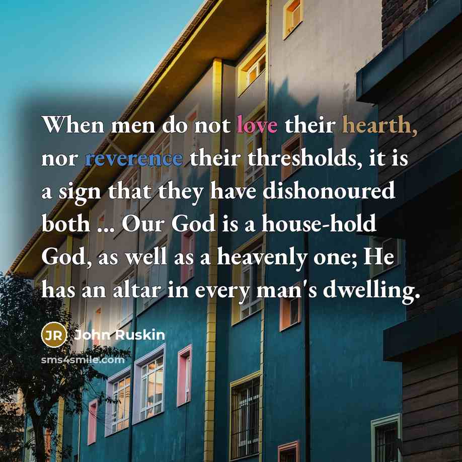 “When men do not love their hearth, nor reverence their thresholds, it is a sign that they have dishonoured both ... Our God is a house-hold God, as well as a heavenly one; He has an altar in every man's dwelling.” quote by John Ruskin