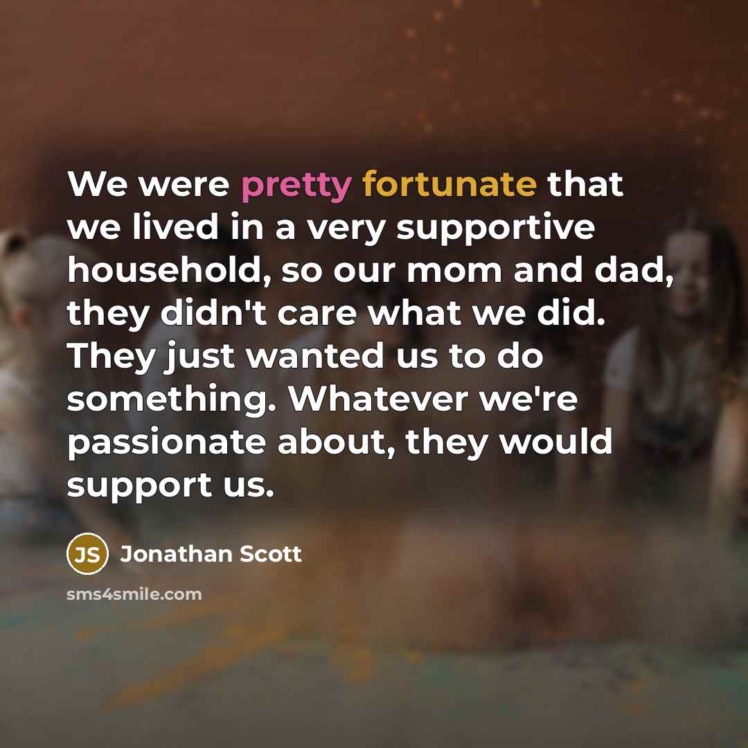 “We were pretty fortunate that we lived in a very supportive household, so our mom and dad, they didn't care what we did. They just wanted us to do something. Whatever we're passionate about, they would support us.” quote by Jonathan Scott