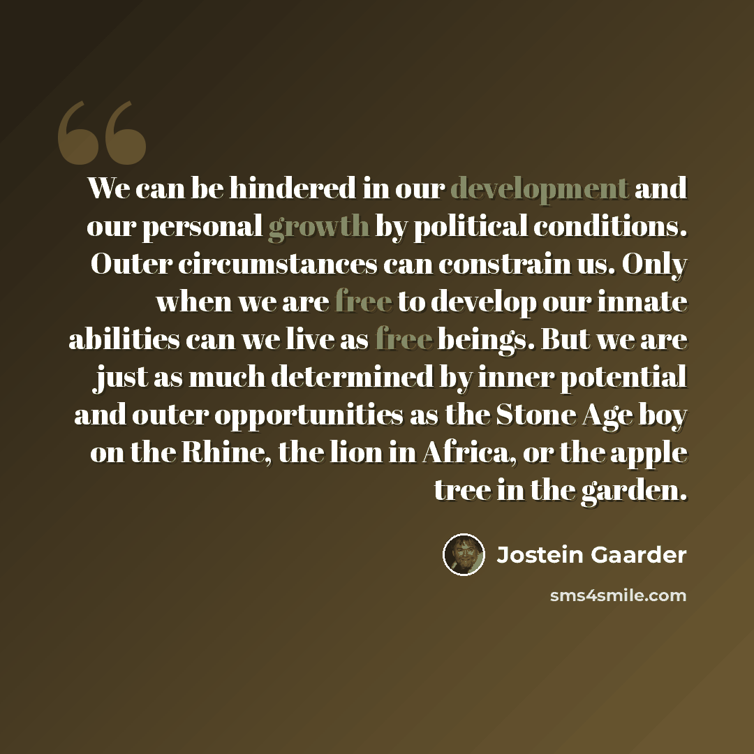 “We can be hindered in our development and our personal growth by political conditions. Outer circumstances can constrain us. Only when we are free to develop our innate abilities can we live as free beings. But we are just as much determined by inner potential and outer opportunities as the Stone…” quote by Jostein Gaarder