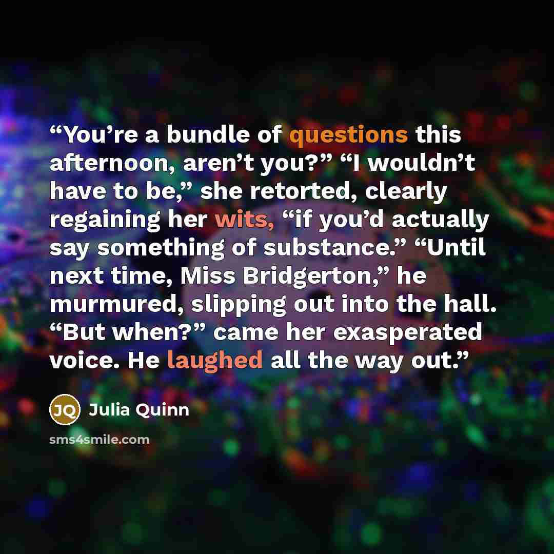 “You’re a bundle of questions this afternoon, aren’t you?” “I wouldn’t have to be,” she retorted, clearly regaining her wits, “if you’d actually say something of substance.” “Until next time, Miss Bridgerton,” he murmured, slipping out into the hall. “But when?” came her exasperated voice. He…” quote by Julia Quinn
