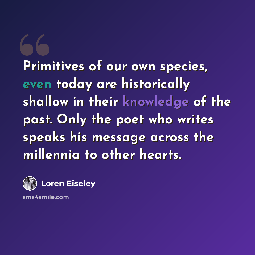 “Primitives of our own species, even today are historically shallow in their knowledge of the past. Only the poet who writes speaks his message across the millennia to other hearts.” quote by Loren Eiseley