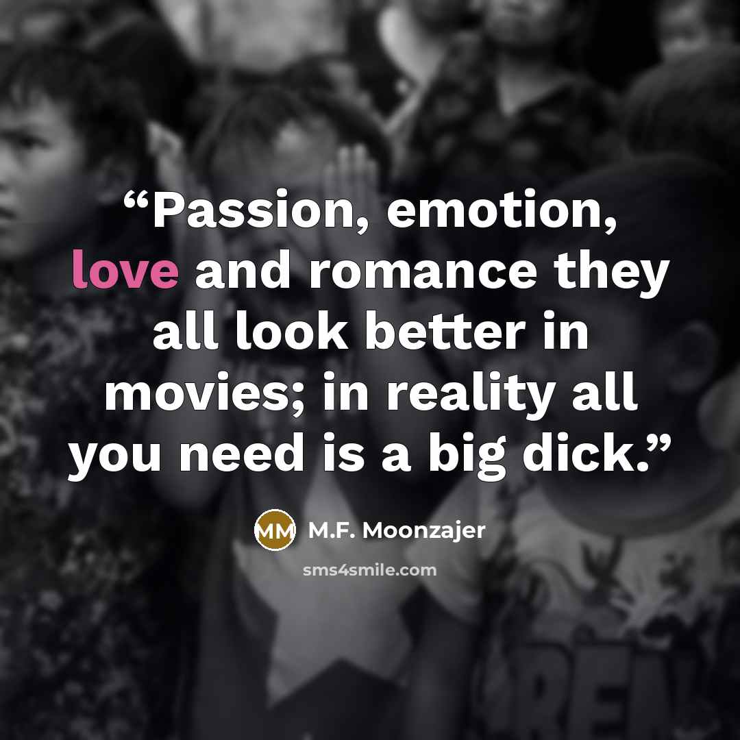 “Passion, emotion, love and romance they all look better in movies; in reality all you need is a big dick.” quote by M.F. Moonzajer
