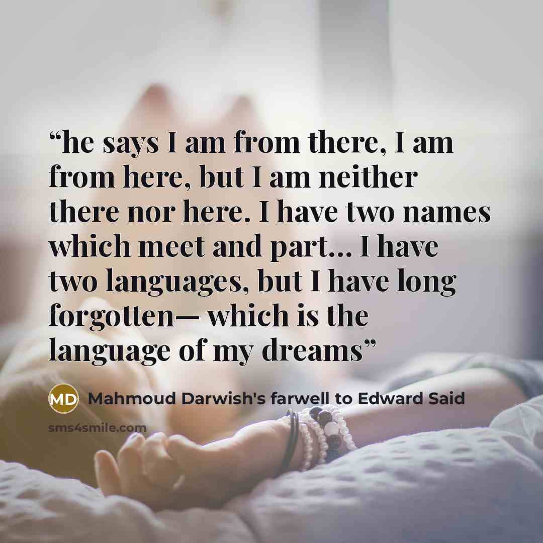 “he says I am from there, I am from here, but I am neither there nor here. I have two names which meet and part… I have two languages, but I have long forgotten— which is the language of my dreams” quote by Mahmoud Darwish's farwell to Edward Said