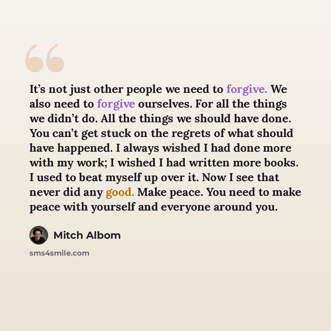 “It’s not just other people we need to forgive. We also need to forgive ourselves. For all the things we didn’t do. All the things we should have done. You can’t get stuck on the regrets of what should have happened. I always wished I had done more with my work; I wished I had written more books. I…” quote by Mitch Albom