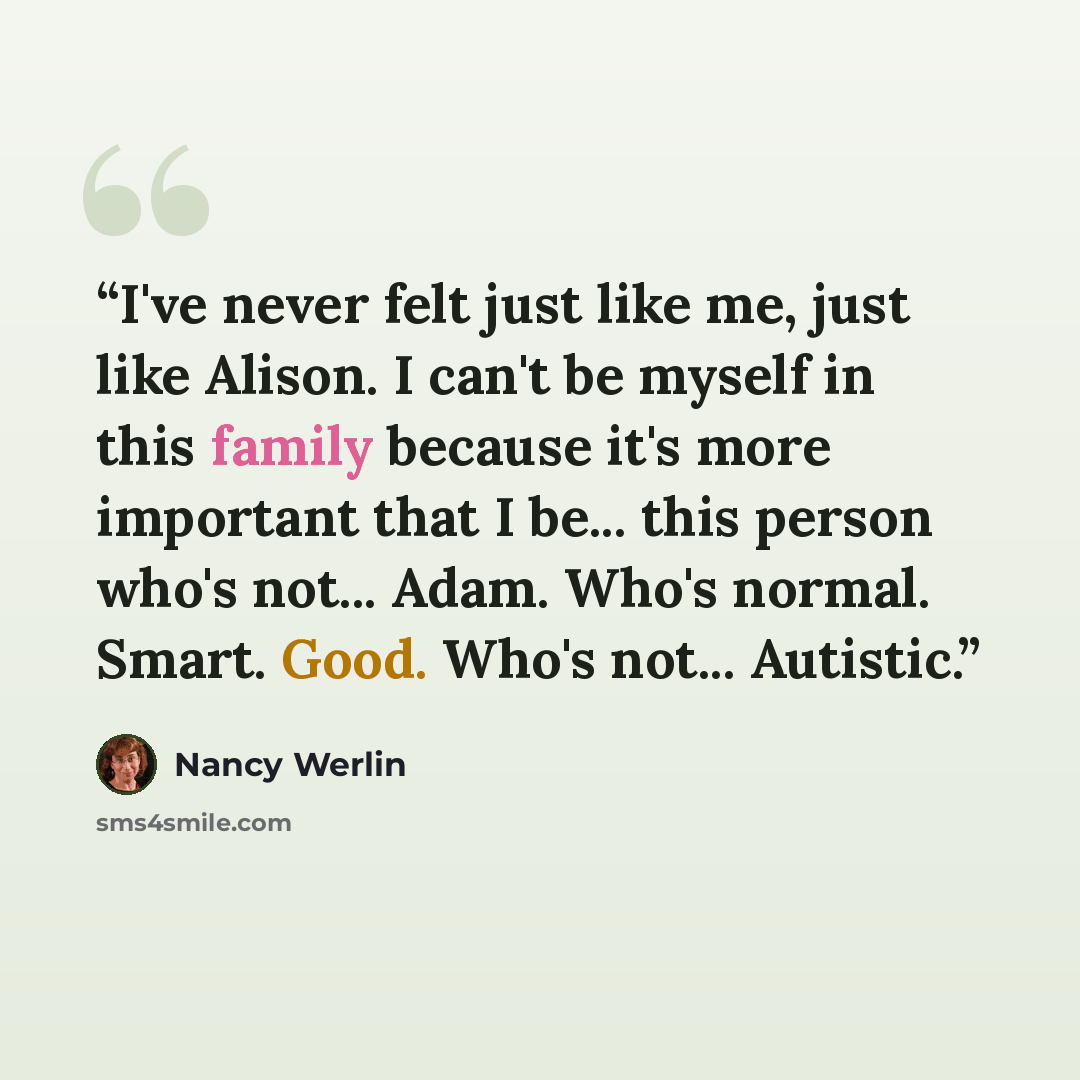 “I've never felt just like me, just like Alison. I can't be myself in this family because it's more important that I be... this person who's not... Adam. Who's normal. Smart. Good. Who's not... Autistic.” quote by Nancy Werlin