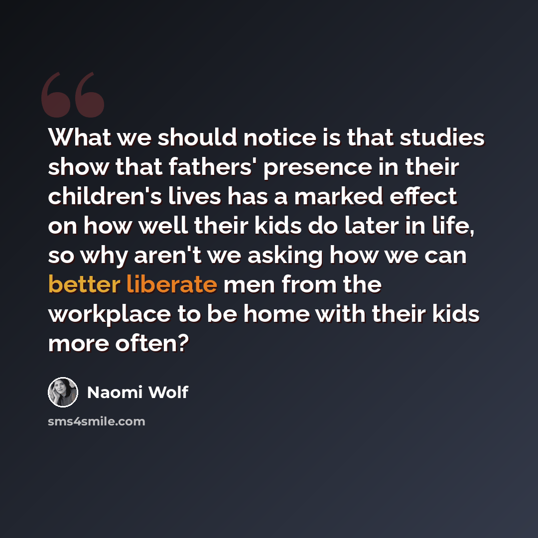 “What we should notice is that studies show that fathers' presence in their children's lives has a marked effect on how well their kids do later in life, so why aren't we asking how we can better liberate men from the workplace to be home with their kids more often?” quote by Naomi Wolf