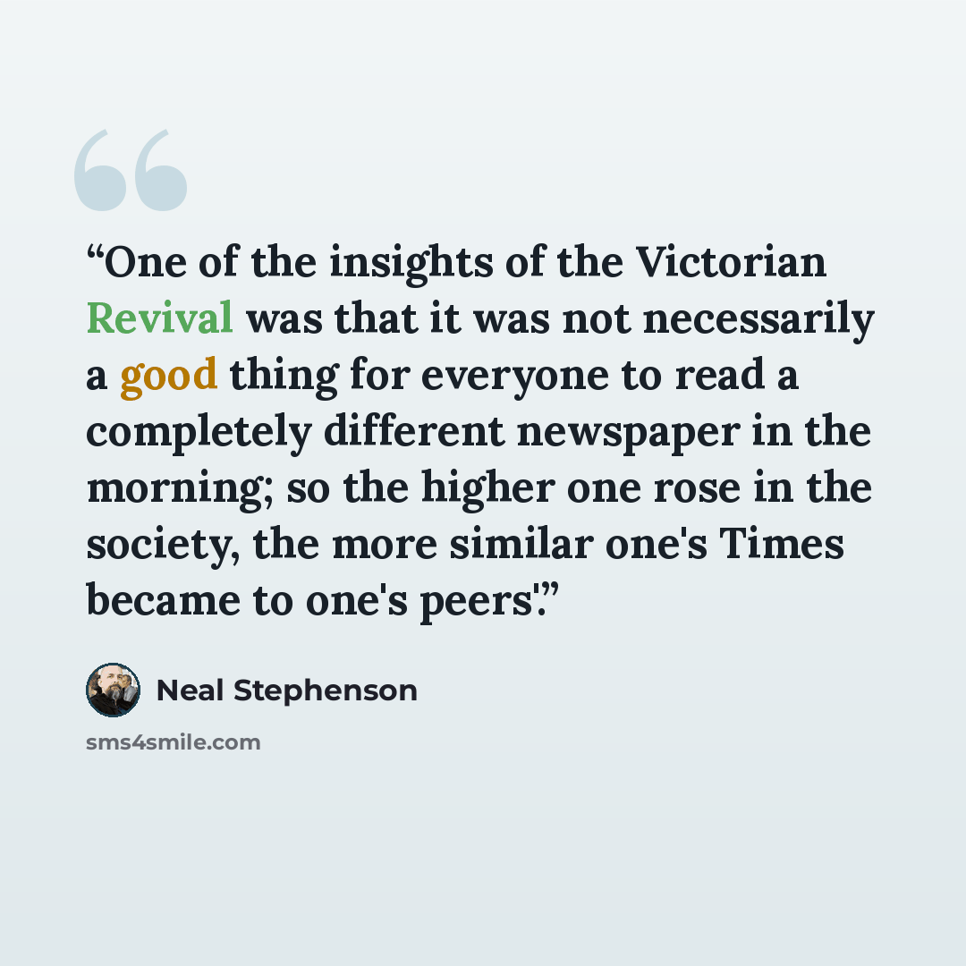 “One of the insights of the Victorian Revival was that it was not necessarily a good thing for everyone to read a completely different newspaper in the morning; so the higher one rose in the society, the more similar one's Times became to one's peers'.” quote by Neal Stephenson