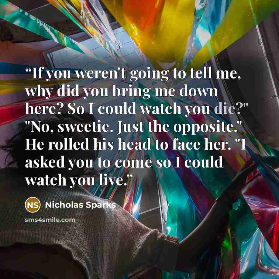 “If you weren't going to tell me, why did you bring me down here? So I could watch you die?" "No, sweetie. Just the opposite." He rolled his head to face her. "I asked you to come so I could watch you live.” quote by Nicholas Sparks