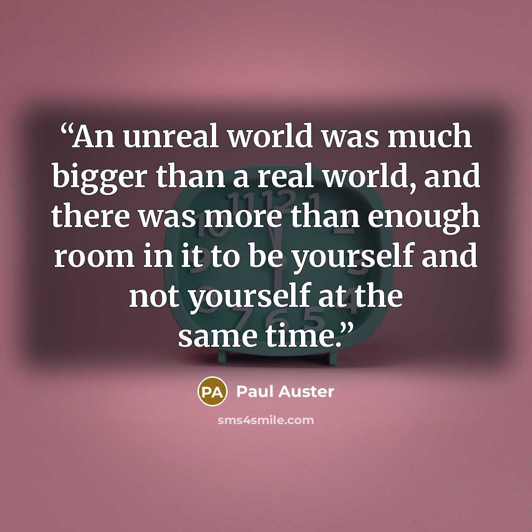 “An unreal world was much bigger than a real world, and there was more than enough room in it to be yourself and not yourself at the same time.” quote by Paul Auster