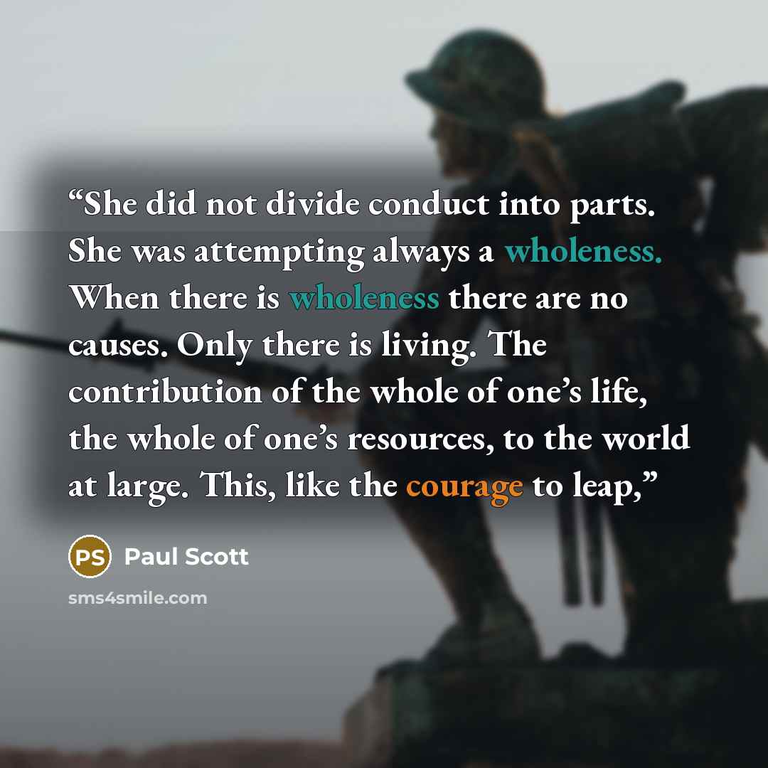 “She did not divide conduct into parts. She was attempting always a wholeness. When there is wholeness there are no causes. Only there is living. The contribution of the whole of one’s life, the whole of one’s resources, to the world at large. This, like the courage to leap,” quote by Paul Scott
