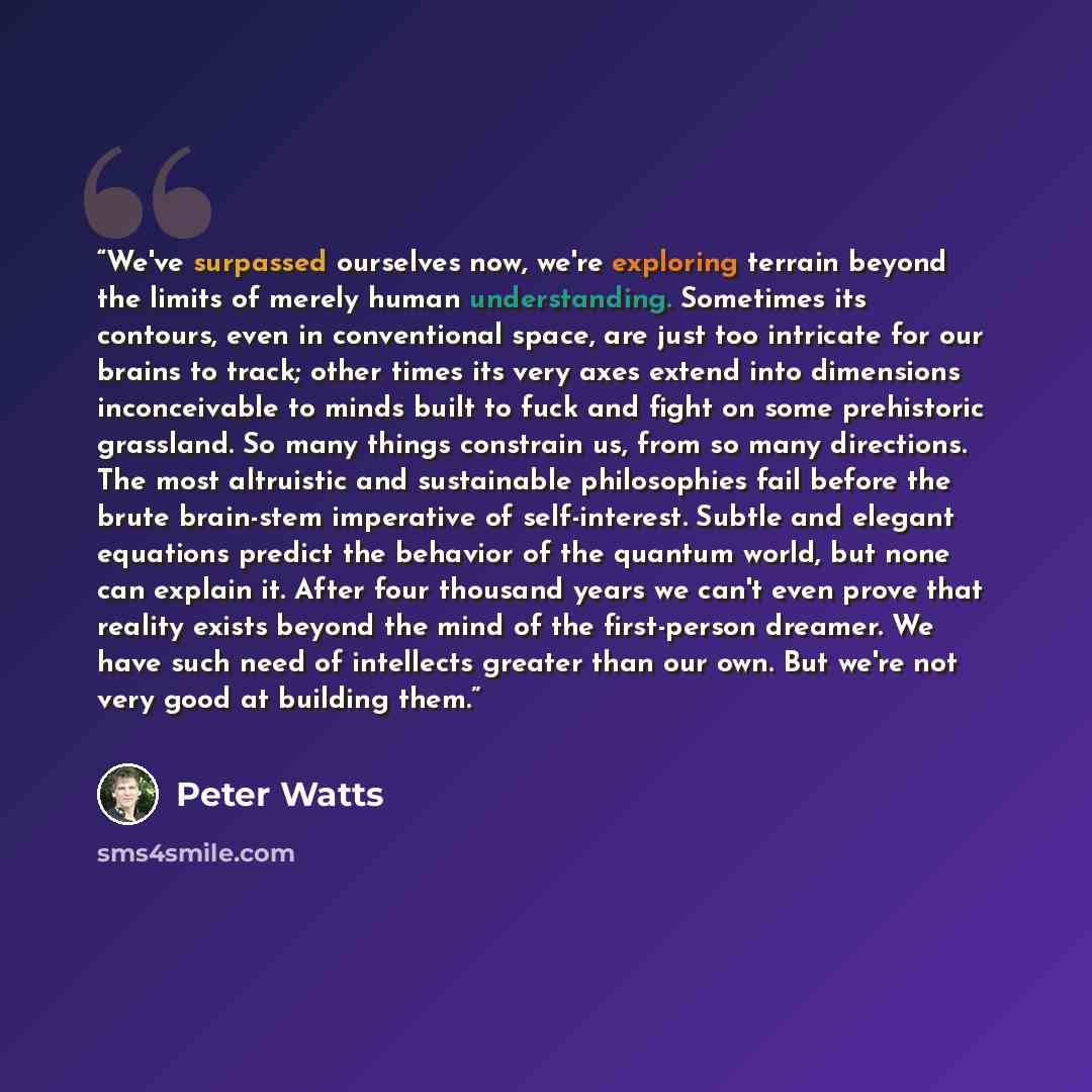 “We've surpassed ourselves now, we're exploring terrain beyond the limits of merely human understanding. Sometimes its contours, even in conventional space, are just too intricate for our brains to track; other times its very axes extend into dimensions inconceivable to minds built to fuck and…” quote by Peter Watts