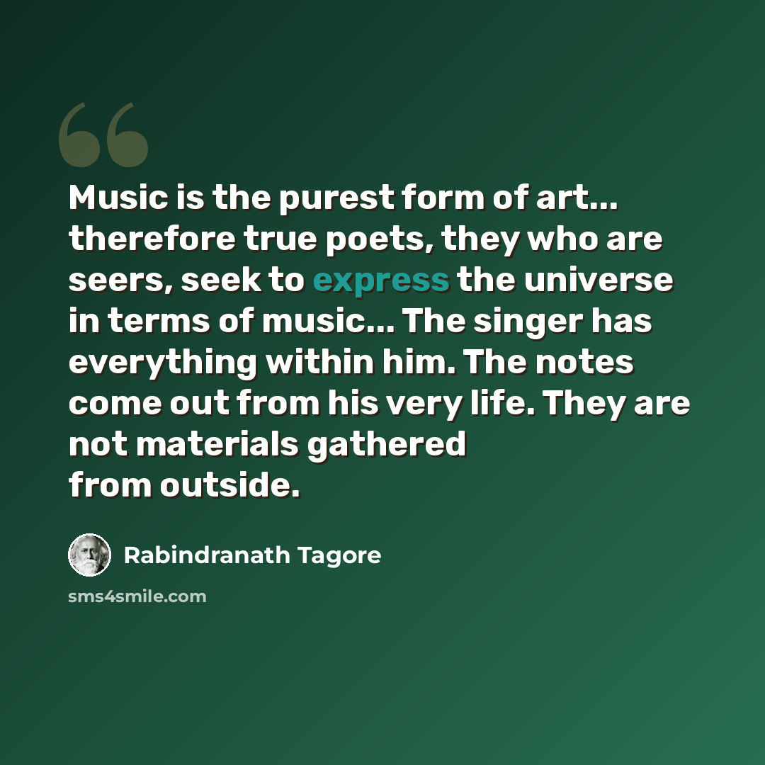 “Music is the purest form of art... therefore true poets, they who are seers, seek to express the universe in terms of music... The singer has everything within him. The notes come out from his very life. They are not materials gathered from outside.” quote by Rabindranath Tagore