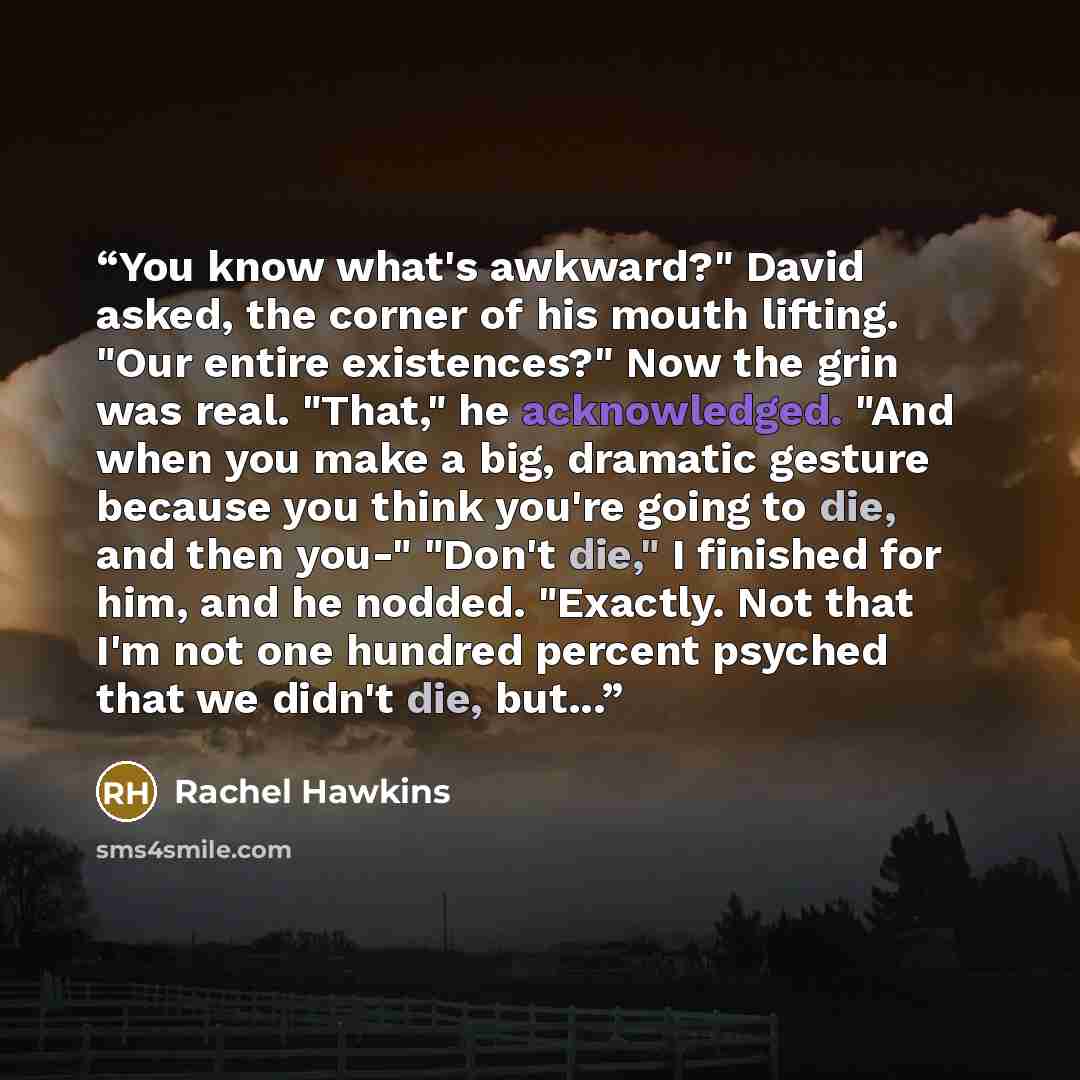 “You know what's awkward?" David asked, the corner of his mouth lifting. "Our entire existences?" Now the grin was real. "That," he acknowledged. "And when you make a big, dramatic gesture because you think you're going to die, and then you-" "Don't die," I finished for him, and he nodded…” quote by Rachel Hawkins