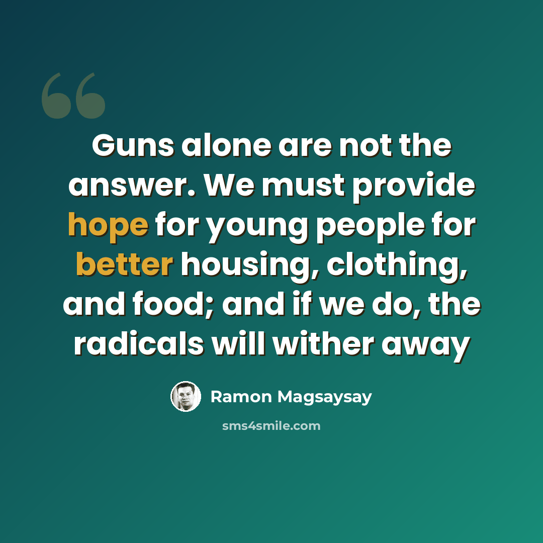“Guns alone are not the answer. We must provide hope for young people for better housing, clothing, and food; and if we do, the radicals will wither away” quote by Ramon Magsaysay