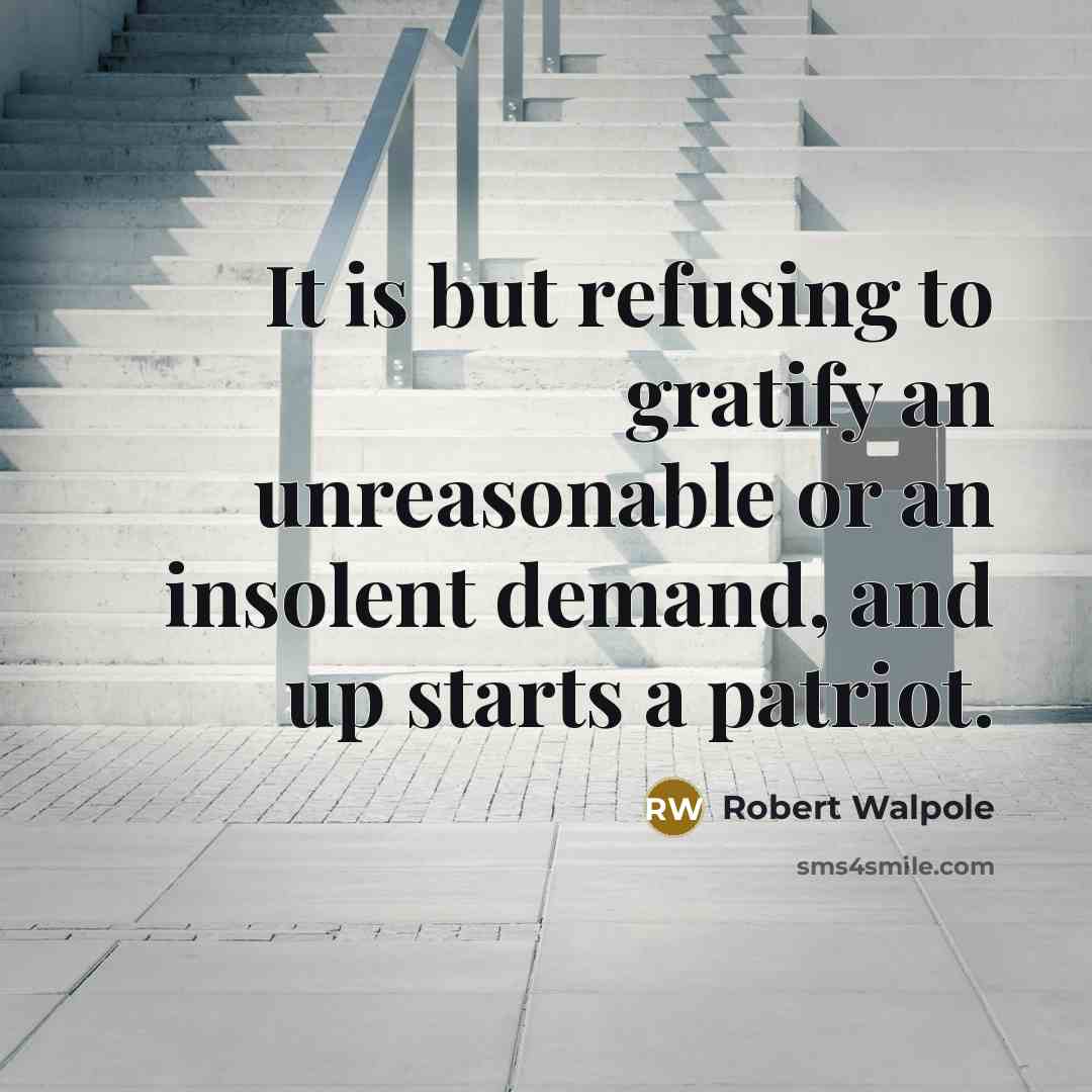 “It is but refusing to gratify an unreasonable or an insolent demand, and up starts a patriot.” quote by Robert Walpole