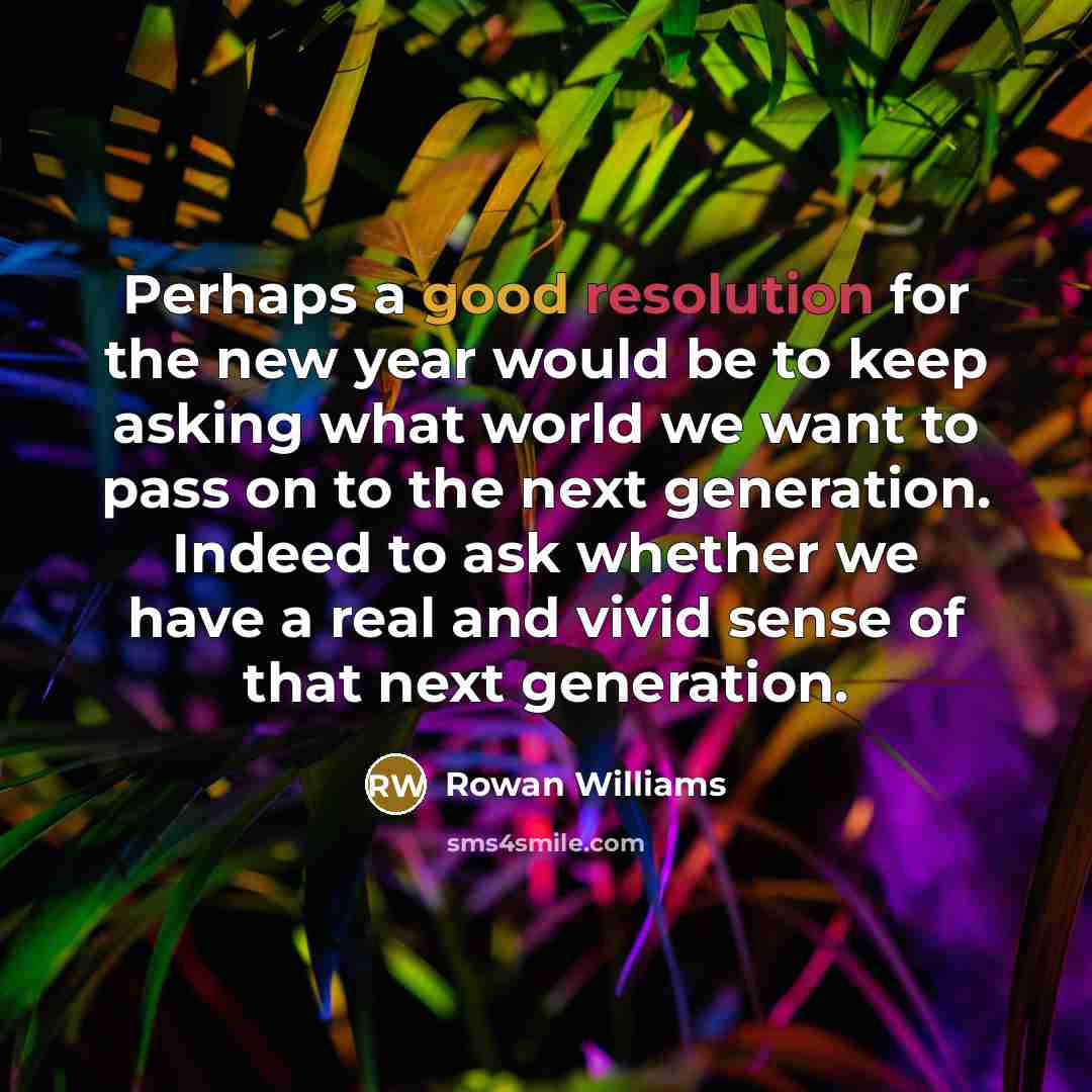 “Perhaps a good resolution for the new year would be to keep asking what world we want to pass on to the next generation. Indeed to ask whether we have a real and vivid sense of that next generation.” quote by Rowan Williams