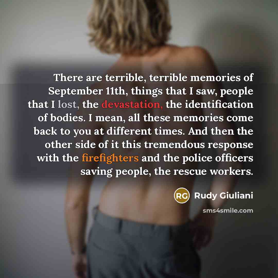 “There are terrible, terrible memories of September 11th, things that I saw, people that I lost, the devastation, the identification of bodies. I mean, all these memories come back to you at different times. And then the other side of it this tremendous response with the firefighters and the police…” quote by Rudy Giuliani
