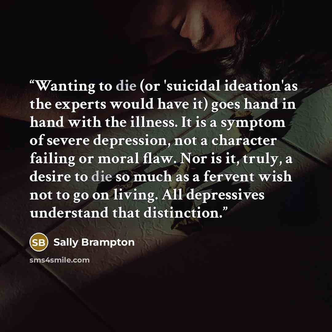“Wanting to die (or 'suicidal ideation'as the experts would have it) goes hand in hand with the illness. It is a symptom of severe depression, not a character failing or moral flaw. Nor is it, truly, a desire to die so much as a fervent wish not to go on living. All depressives understand that…” quote by Sally Brampton