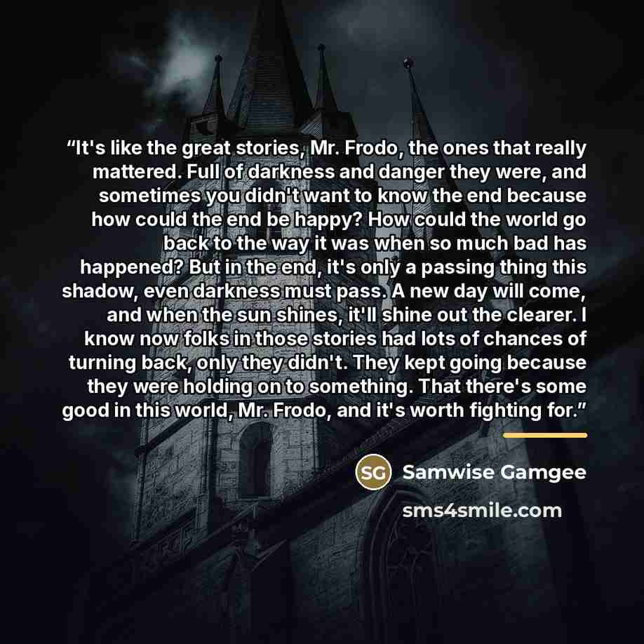 “It's like the great stories, Mr. Frodo, the ones that really mattered. Full of darkness and danger they were, and sometimes you didn't want to know the end because how could the end be happy? How could the world go back to the way it was when so much bad has happened? But in the end, it's only a…” quote by Samwise Gamgee