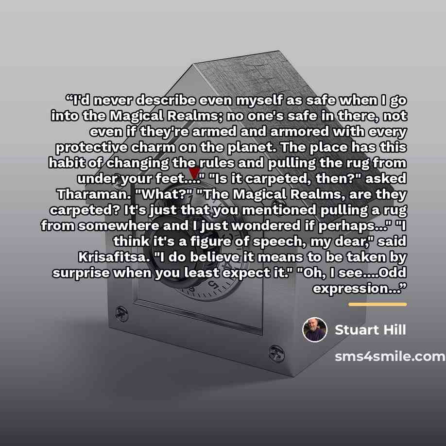 “I'd never describe even myself as safe when I go into the Magical Realms; no one's safe in there, not even if they're armed and armored with every protective charm on the planet. The place has this habit of changing the rules and pulling the rug from under your feet…" "Is it carpeted, then?" asked…” quote by Stuart Hill