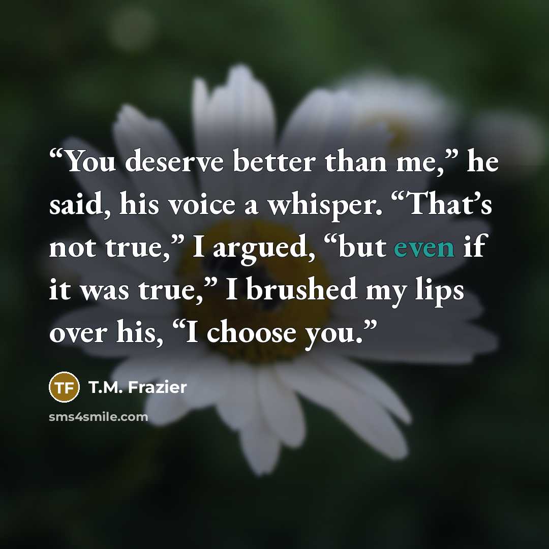 “You deserve better than me,” he said, his voice a whisper. “That’s not true,” I argued, “but even if it was true,” I brushed my lips over his, “I choose you.” quote by T.M. Frazier