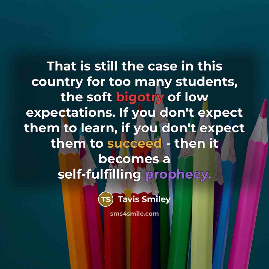 “That is still the case in this country for too many students, the soft bigotry of low expectations. If you don't expect them to learn, if you don't expect them to succeed - then it becomes a self-fulfilling prophecy.” quote by Tavis Smiley
